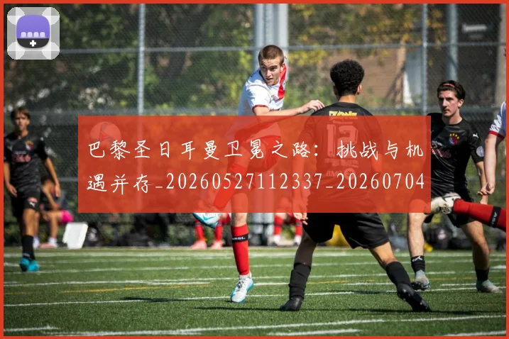 巴黎圣日耳曼卫冕之路：挑战与机遇并存_20260527112337_20260704170946_20260722154024