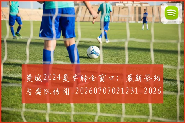 曼城2024夏季转会窗口:最新签约与离队传闻_20260707021231_20260801160914