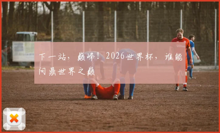 下一站,巅峰!2026世界杯,谁能问鼎世界之巅