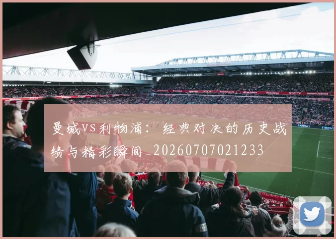 曼城vs利物浦:经典对决的历史战绩与精彩瞬间_20260707021233