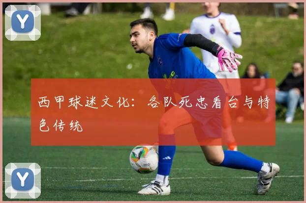 西甲球迷文化:各队死忠看台与特色传统