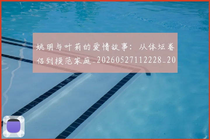 姚明与叶莉的爱情故事：从体坛眷侣到模范家庭_20260527112228_20260720191254