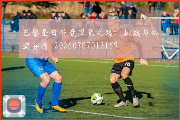 巴黎圣日耳曼卫冕之路：挑战与机遇并存_20260707012159