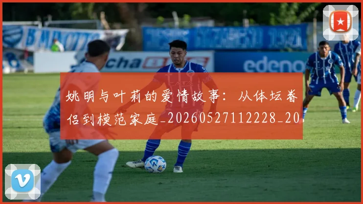 姚明与叶莉的爱情故事：从体坛眷侣到模范家庭_20260527112228_20260703232502