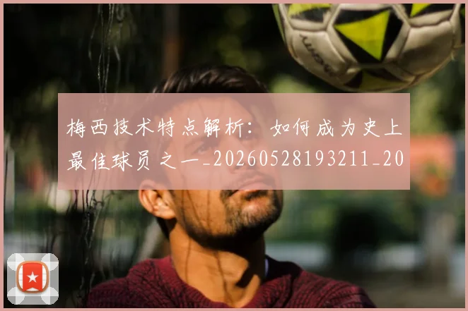 梅西技术特点解析:如何成为史上最佳球员之一_20260528193211_20260731181428