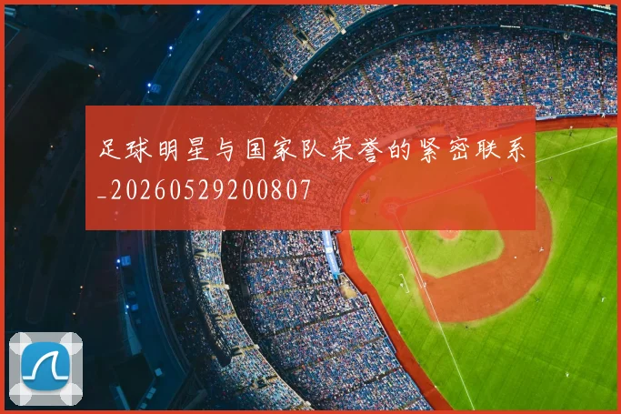 足球明星与国家队荣誉的紧密联系_20260529200807