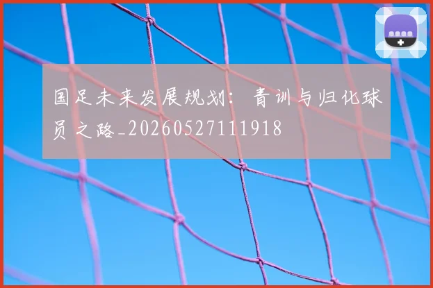 国足未来发展规划：青训与归化球员之路_20260527111918