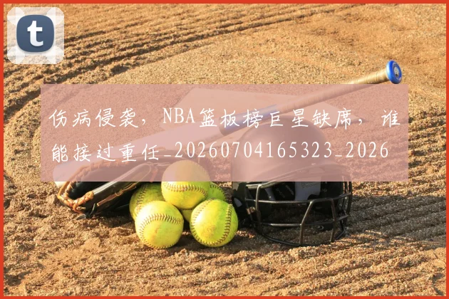 伤病侵袭，NBA篮板榜巨星缺席，谁能接过重任_20260704165323_20260718003257