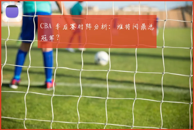 CBA 季后赛对阵分析:谁将问鼎总冠军?