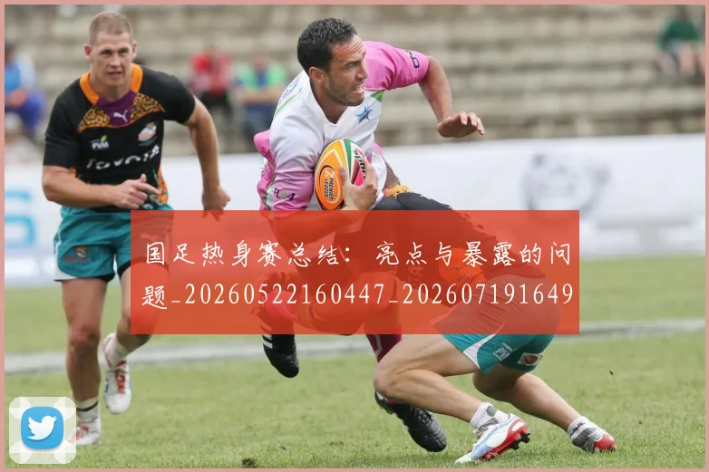 国足热身赛总结：亮点与暴露的问题_20260522160447_20260719164957