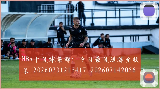 NBA十佳球集锦：今日最佳进球全收录_20260701215417_20260714205634