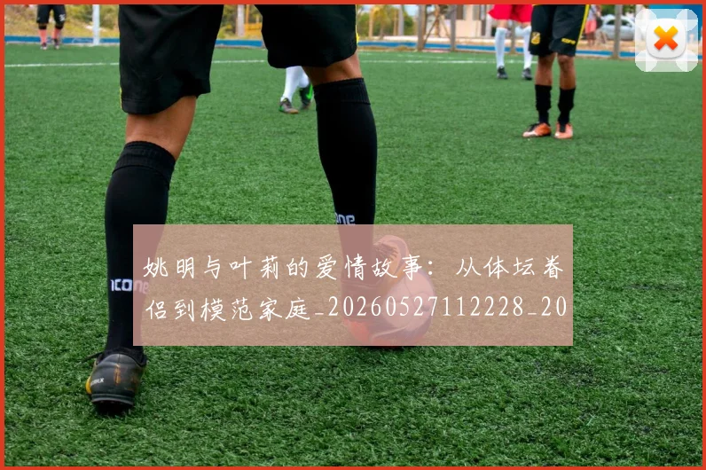 姚明与叶莉的爱情故事:从体坛眷侣到模范家庭_20260527112228_20260703232502