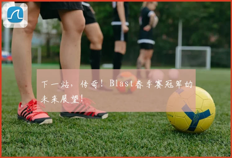 下一站，传奇！Blast春季赛冠军的未来展望！