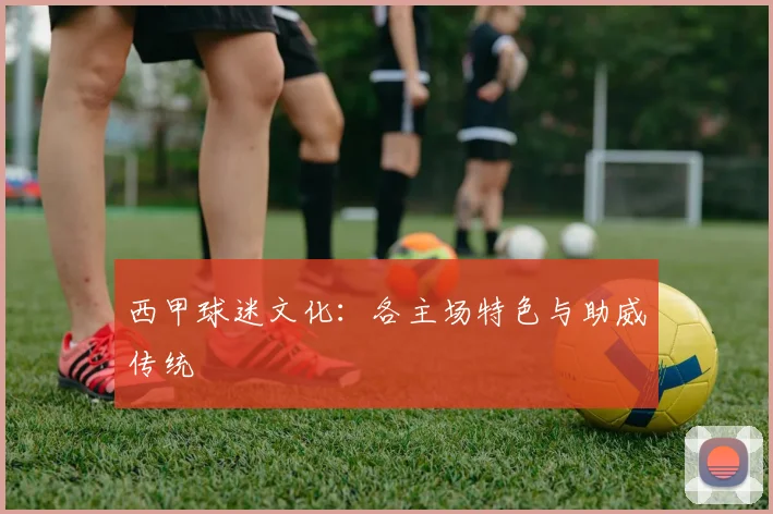 西甲球迷文化:各主场特色与助威传统