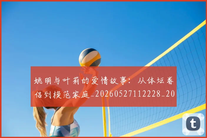 姚明与叶莉的爱情故事:从体坛眷侣到模范家庭_20260527112228_20260720191254
